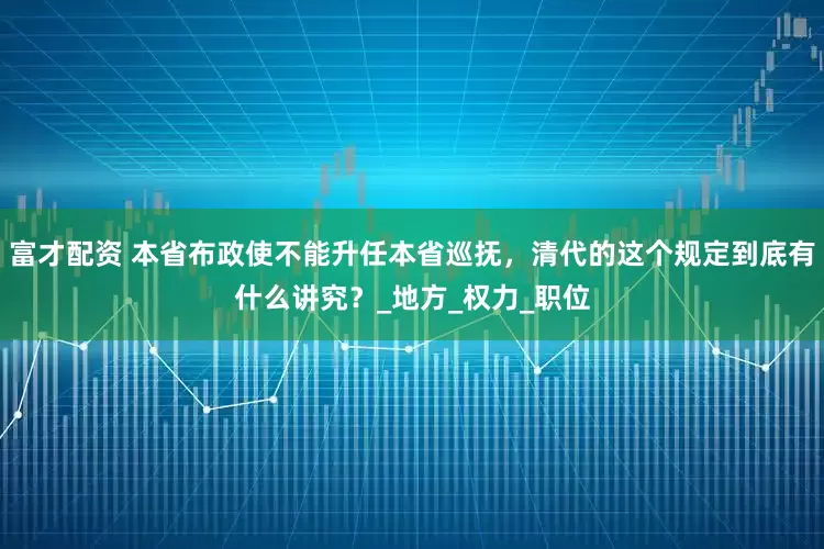富才配资 本省布政使不能升任本省巡抚，清代的这个规定到底有什么讲究？_地方_权力_职位